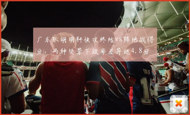 广东队胡明轩快攻终结vs阵地战得分，两种场景下效率差异达4.8分