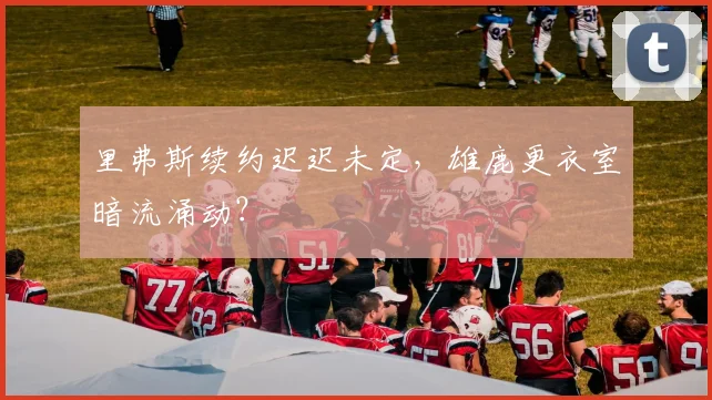 里弗斯续约迟迟未定,雄鹿更衣室暗流涌动?