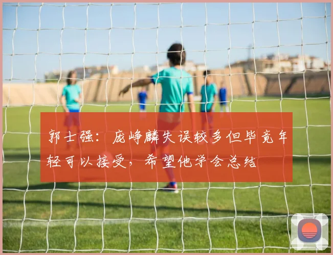 郭士强：庞峥麟失误较多但毕竟年轻可以接受，希望他学会总结