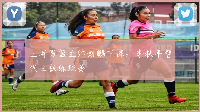 上海男篮主帅刘鹏下课，李秋平暂代主教练职务